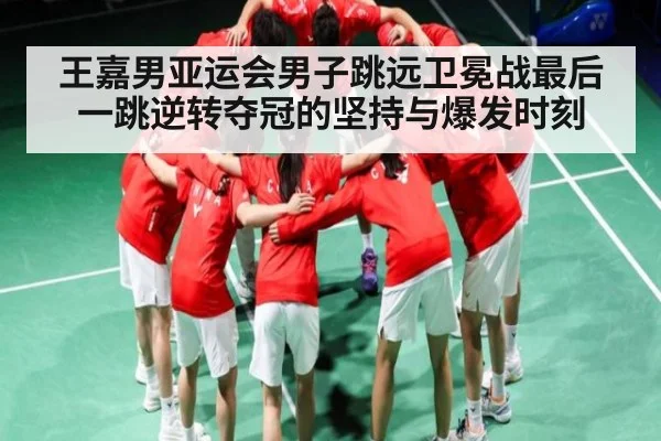 王嘉男亚运会男子跳远卫冕战最后一跳逆转夺冠的坚持与爆发时刻