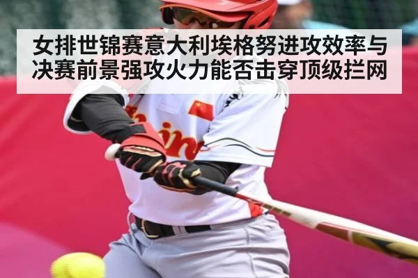 女排世锦赛意大利埃格努进攻效率与决赛前景强攻火力能否击穿顶级拦网